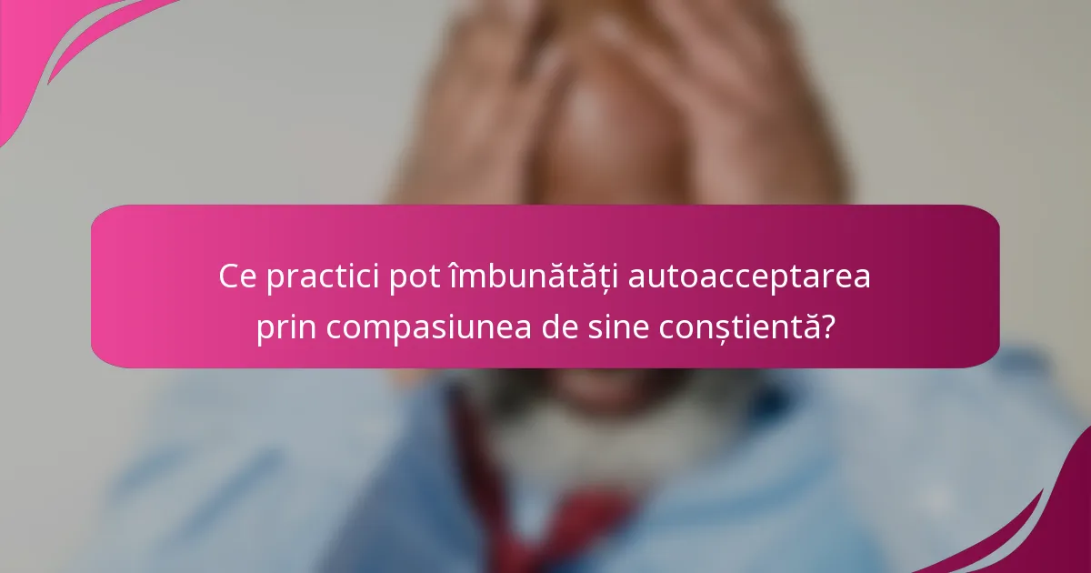 Ce practici pot îmbunătăți autoacceptarea prin compasiunea de sine conștientă?