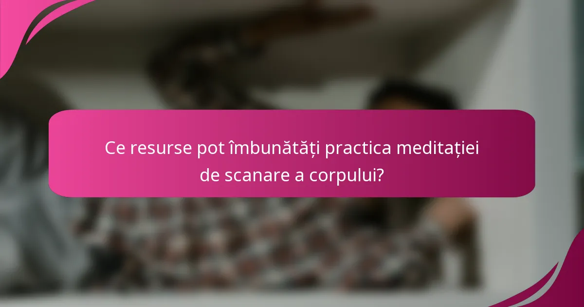 Ce resurse pot îmbunătăți practica meditației de scanare a corpului?