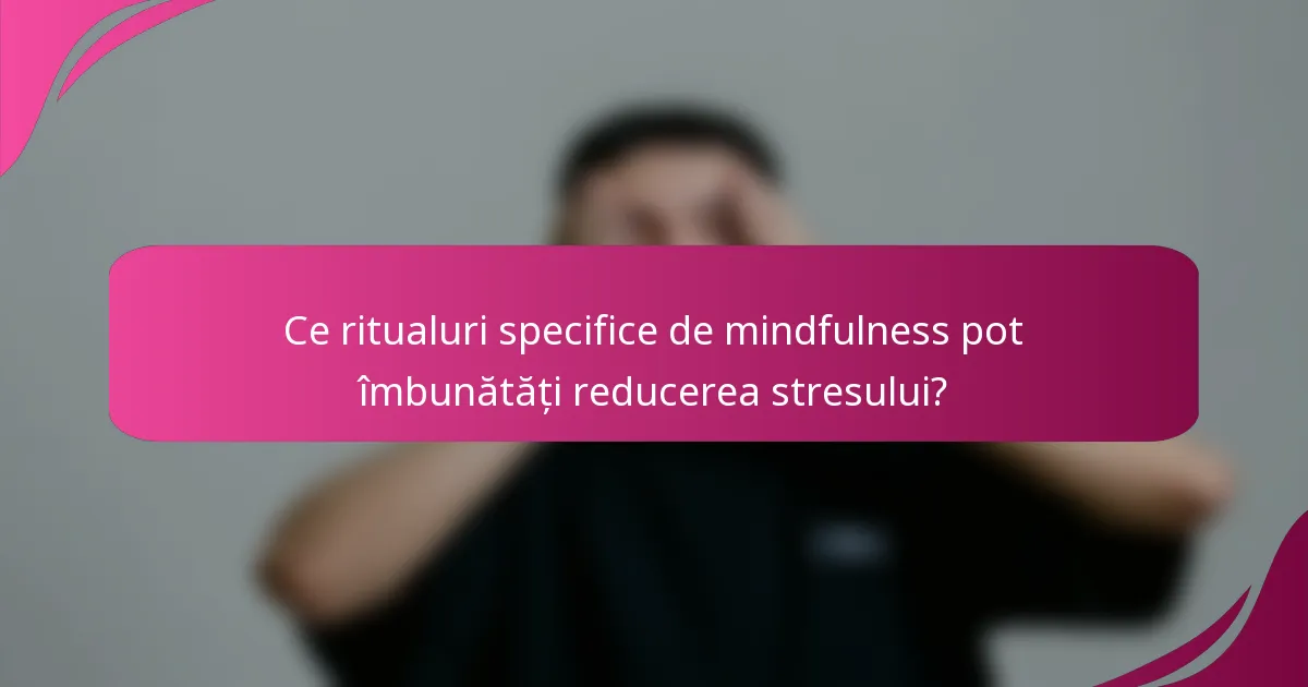 Ce ritualuri specifice de mindfulness pot îmbunătăți reducerea stresului?