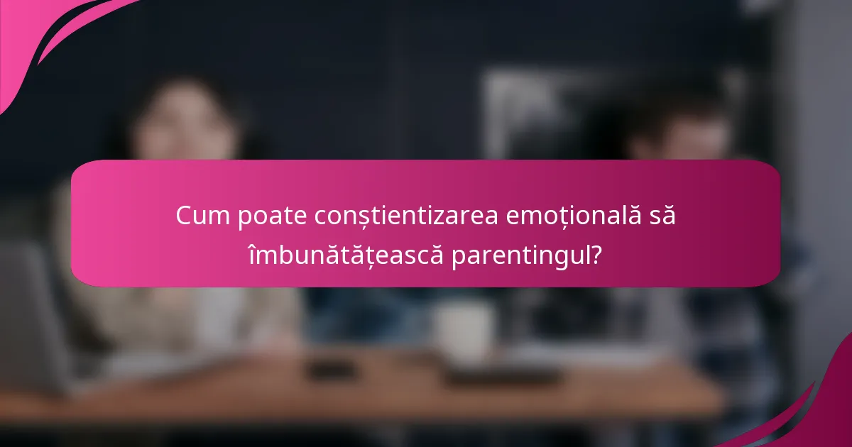 Cum poate conștientizarea emoțională să îmbunătățească parentingul?