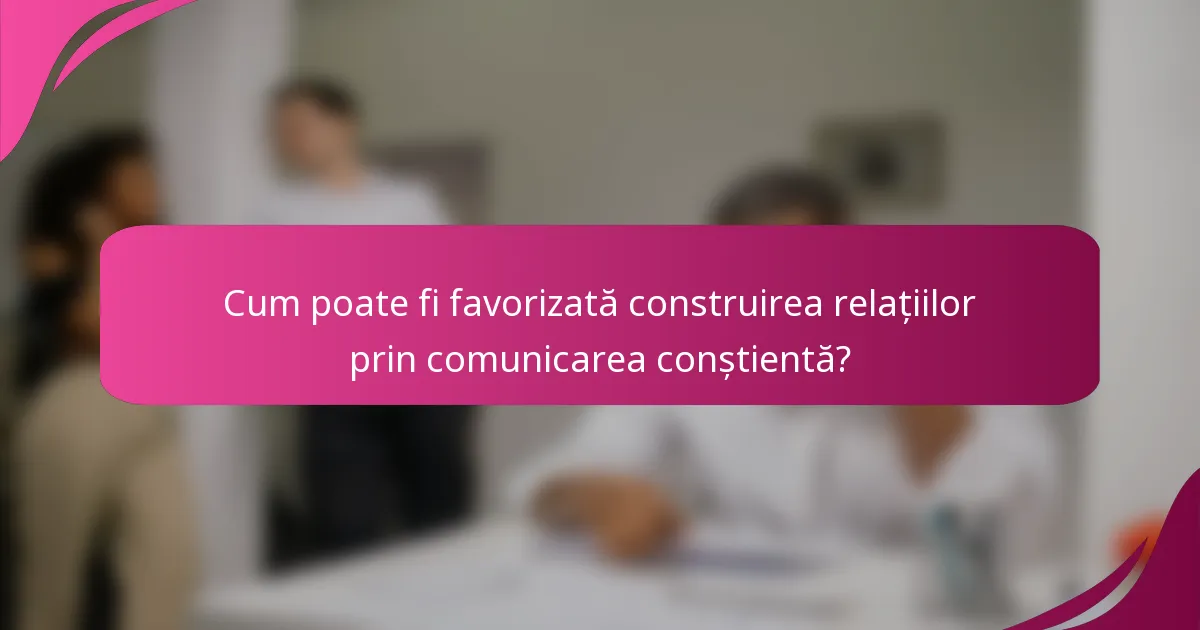 Cum poate fi favorizată construirea relațiilor prin comunicarea conștientă?