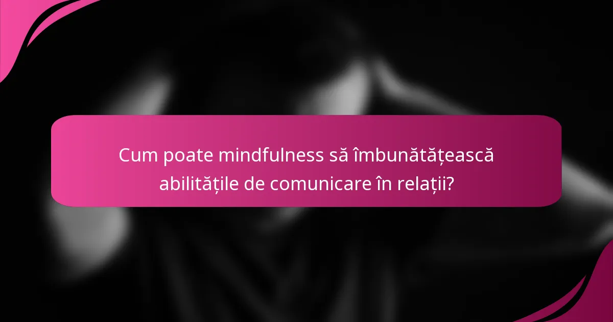 Cum poate mindfulness să îmbunătățească abilitățile de comunicare în relații?