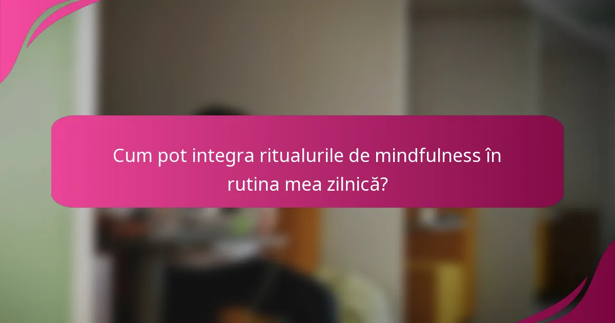 Cum pot integra ritualurile de mindfulness în rutina mea zilnică?
