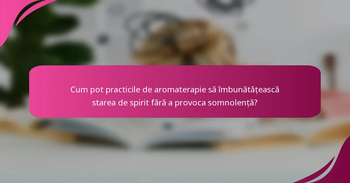 Cum pot practicile de aromaterapie să îmbunătățească starea de spirit fără a provoca somnolență?