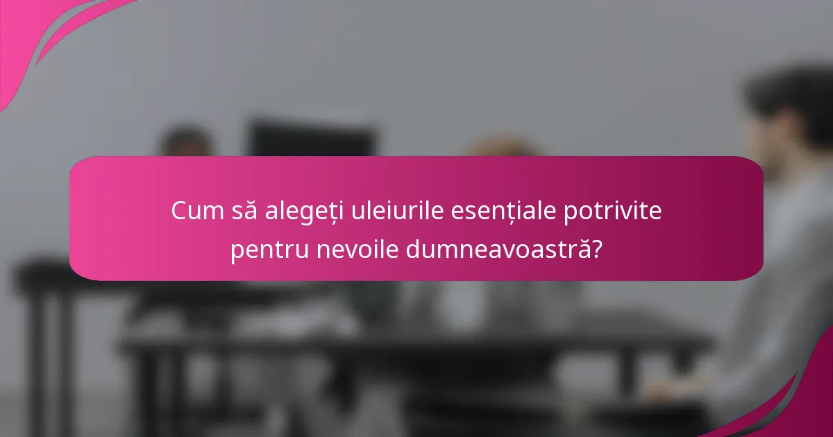 Cum să alegeți uleiurile esențiale potrivite pentru nevoile dumneavoastră?